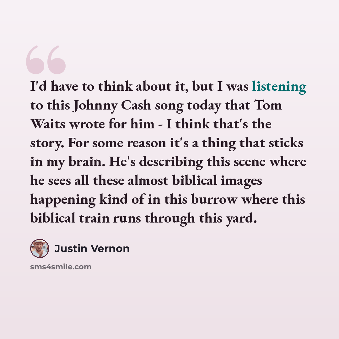 “I'd have to think about it, but I was listening to this Johnny Cash song today that Tom Waits wrote for him - I think that's the story. For some reason it's a thing that sticks in my brain. He's describing this scene where he sees all these almost biblical images happening kind of in this burrow…” quote by Justin Vernon