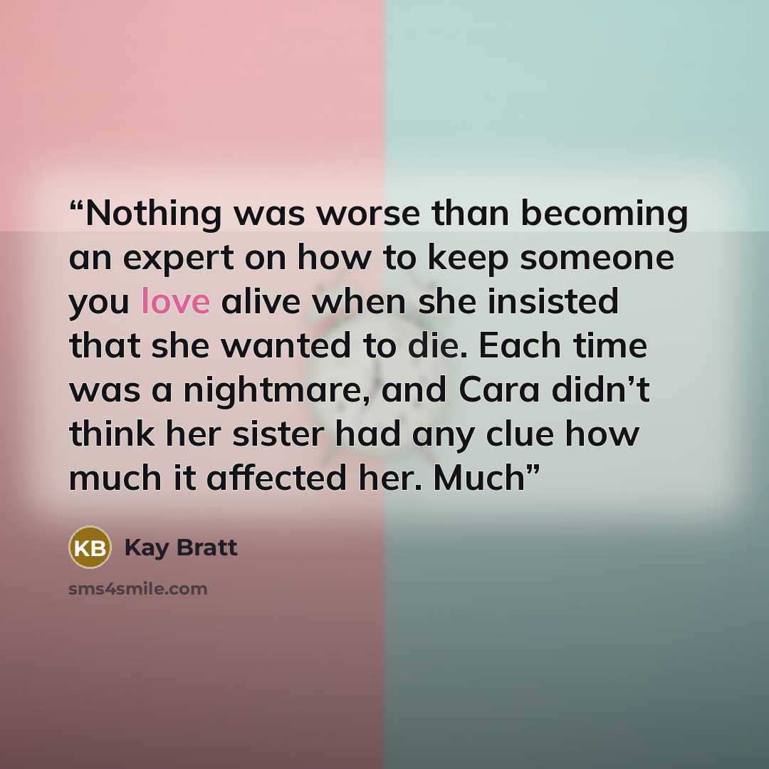 “Nothing was worse than becoming an expert on how to keep someone you love alive when she insisted that she wanted to die. Each time was a nightmare, and Cara didn’t think her sister had any clue how much it affected her. Much” quote by Kay Bratt