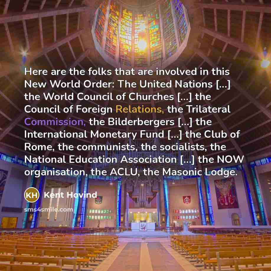 “Here are the folks that are involved in this New World Order: The United Nations […] the World Council of Churches […] the Council of Foreign Relations, the Trilateral Commission, the Bilderbergers […] the International Monetary Fund […] the Club of Rome, the communists, the socialists, the…” quote by Kent Hovind