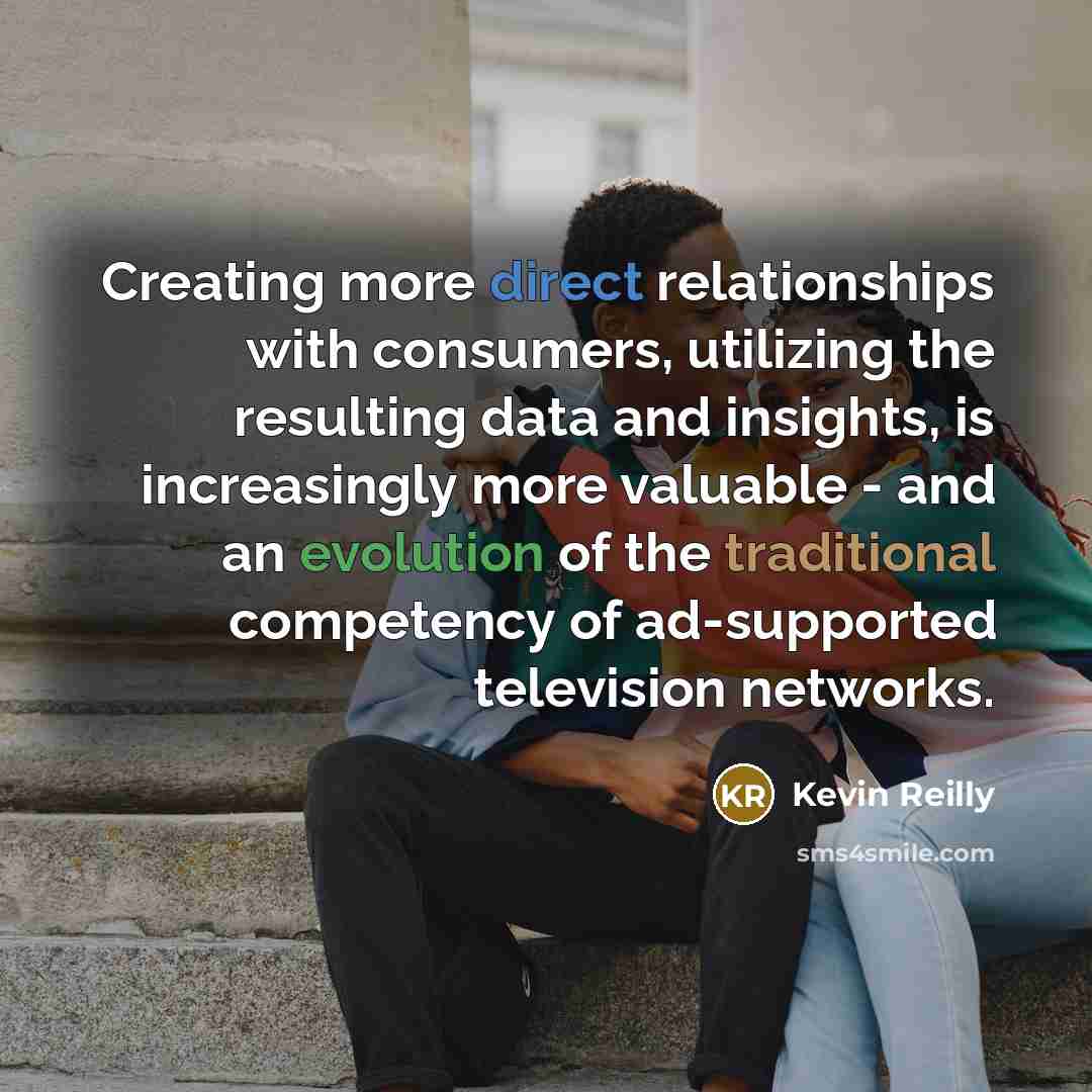 “Creating more direct relationships with consumers, utilizing the resulting data and insights, is increasingly more valuable - and an evolution of the traditional competency of ad-supported television networks.” quote by Kevin Reilly