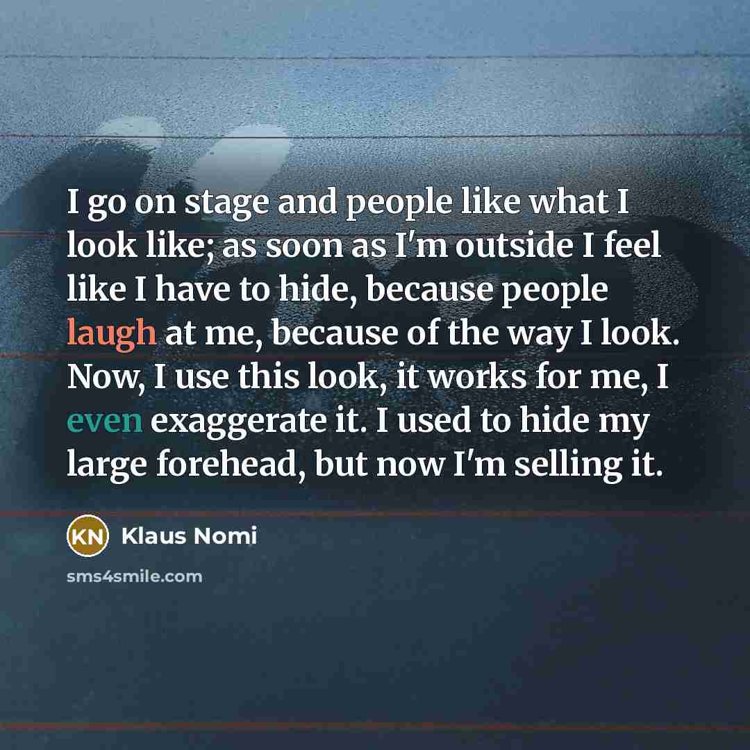 “I go on stage and people like what I look like; as soon as I'm outside I feel like I have to hide, because people laugh at me, because of the way I look. Now, I use this look, it works for me, I even exaggerate it. I used to hide my large forehead, but now I'm selling it.” quote by Klaus Nomi