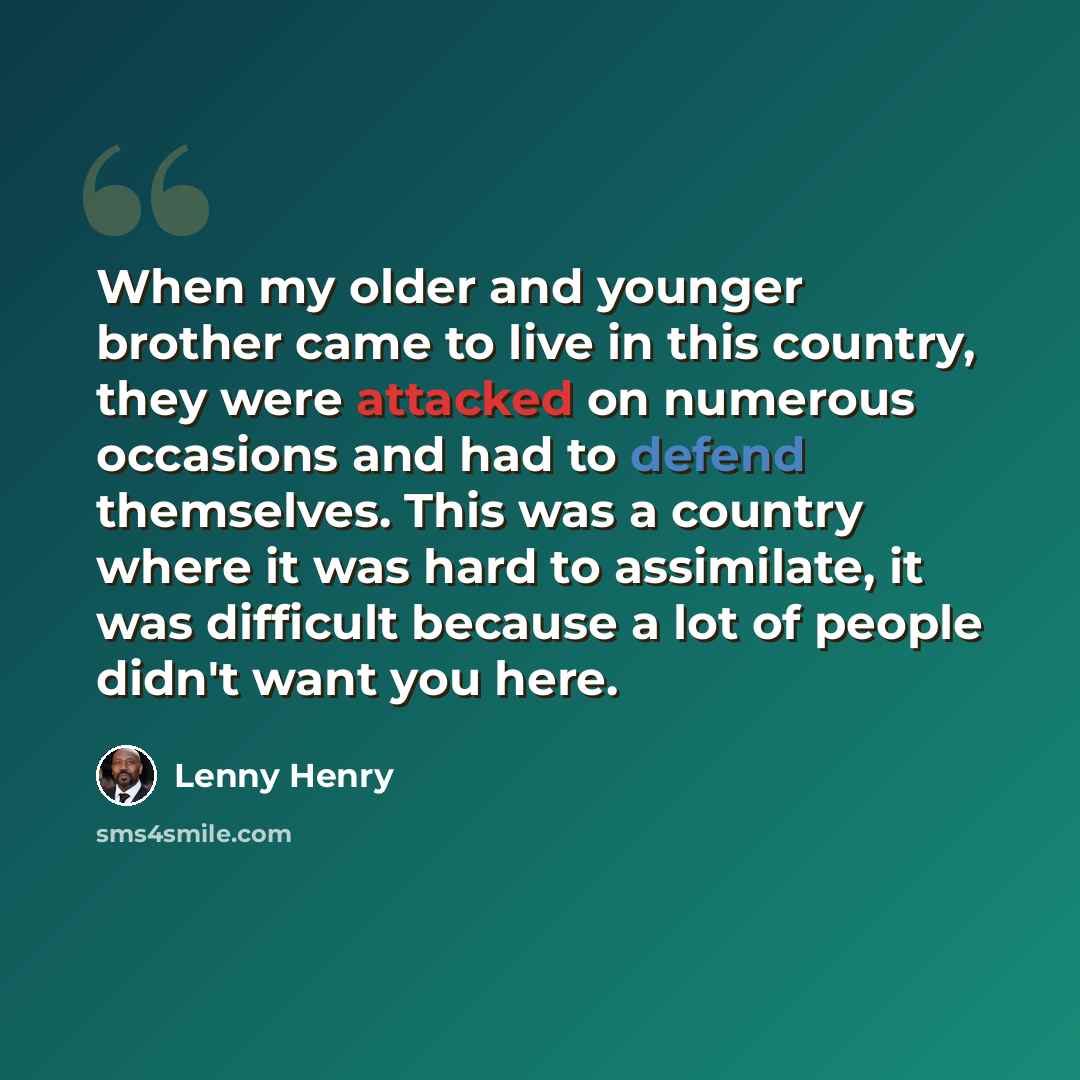 “When my older and younger brother came to live in this country, they were attacked on numerous occasions and had to defend themselves. This was a country where it was hard to assimilate, it was difficult because a lot of people didn't want you here.” quote by Lenny Henry