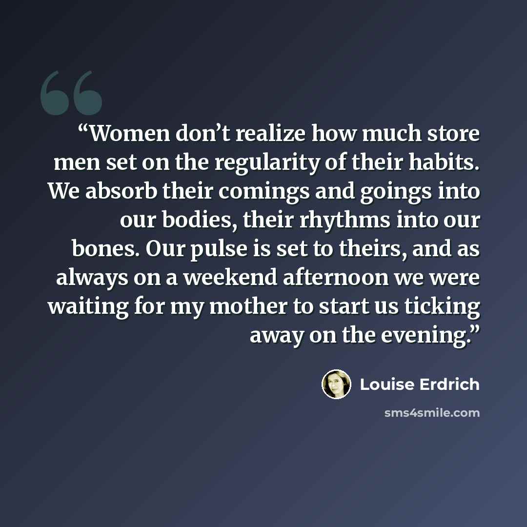 “Women don’t realize how much store men set on the regularity of their habits. We absorb their comings and goings into our bodies, their rhythms into our bones. Our pulse is set to theirs, and as always on a weekend afternoon we were waiting for my mother to start us ticking away on the evening.” quote by Louise Erdrich