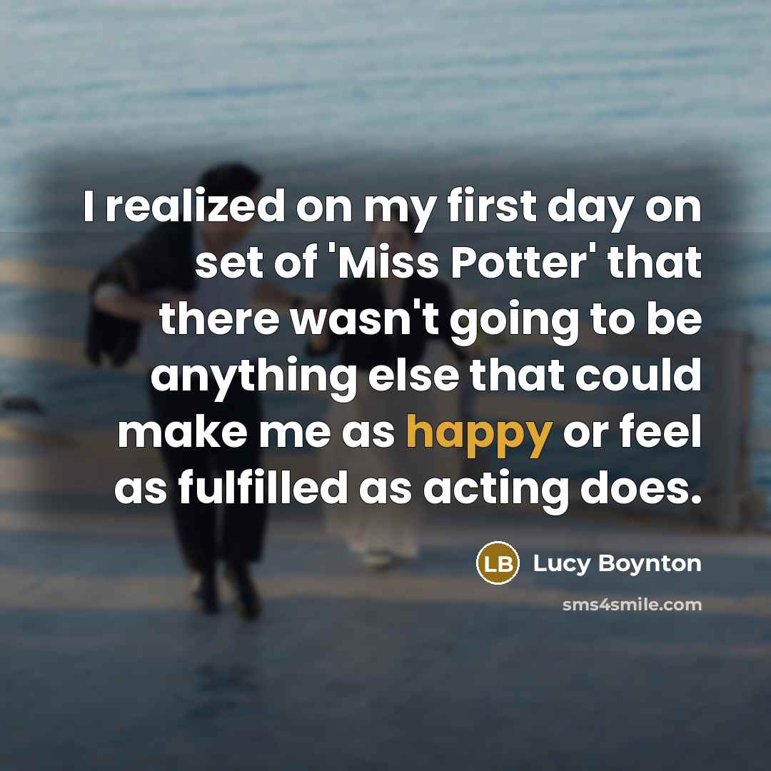 “I realized on my first day on set of 'Miss Potter' that there wasn't going to be anything else that could make me as happy or feel as fulfilled as acting does.” quote by Lucy Boynton