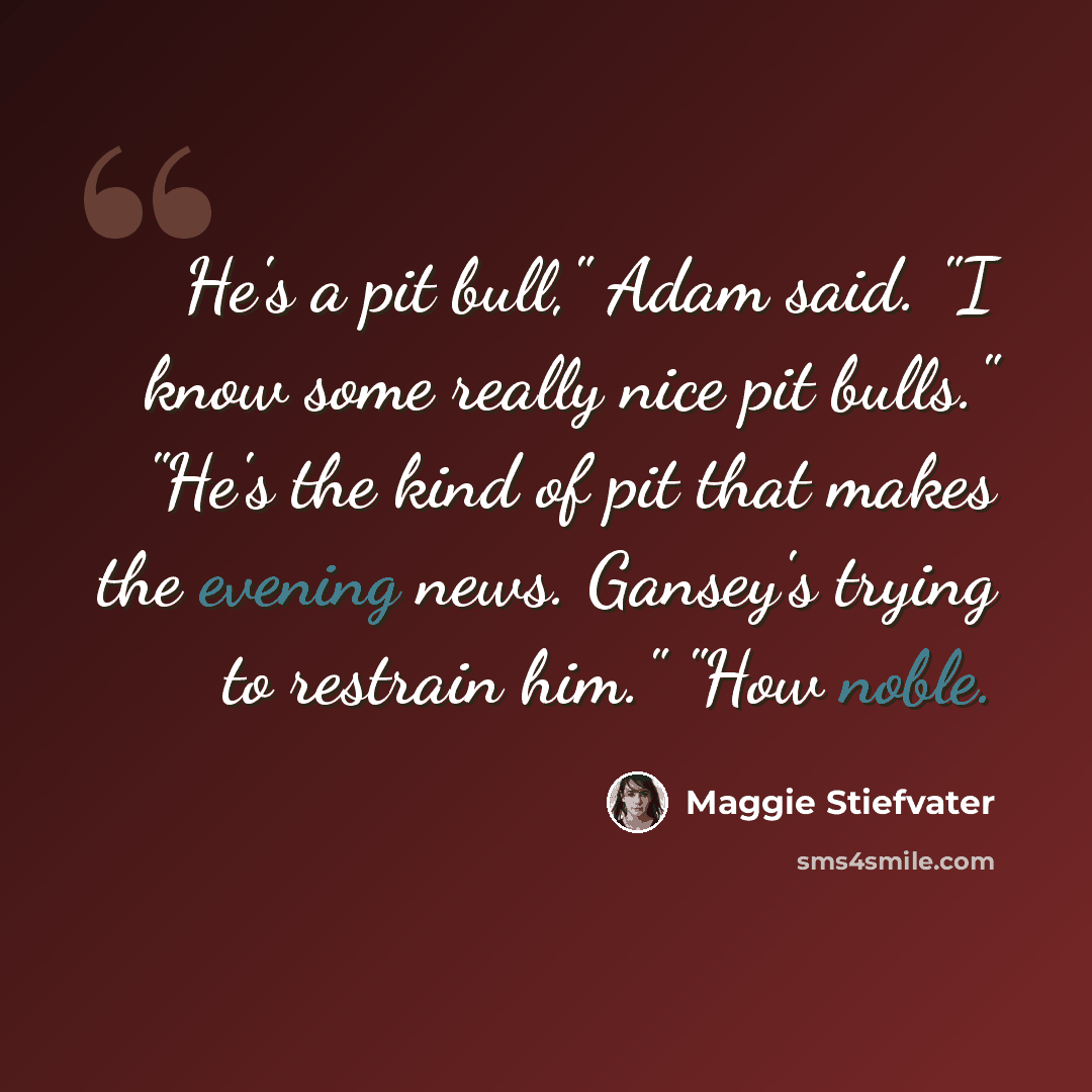 “He's a pit bull," Adam said. "I know some really nice pit bulls." "He's the kind of pit that makes the evening news. Gansey's trying to restrain him." "How noble.” quote by Maggie Stiefvater