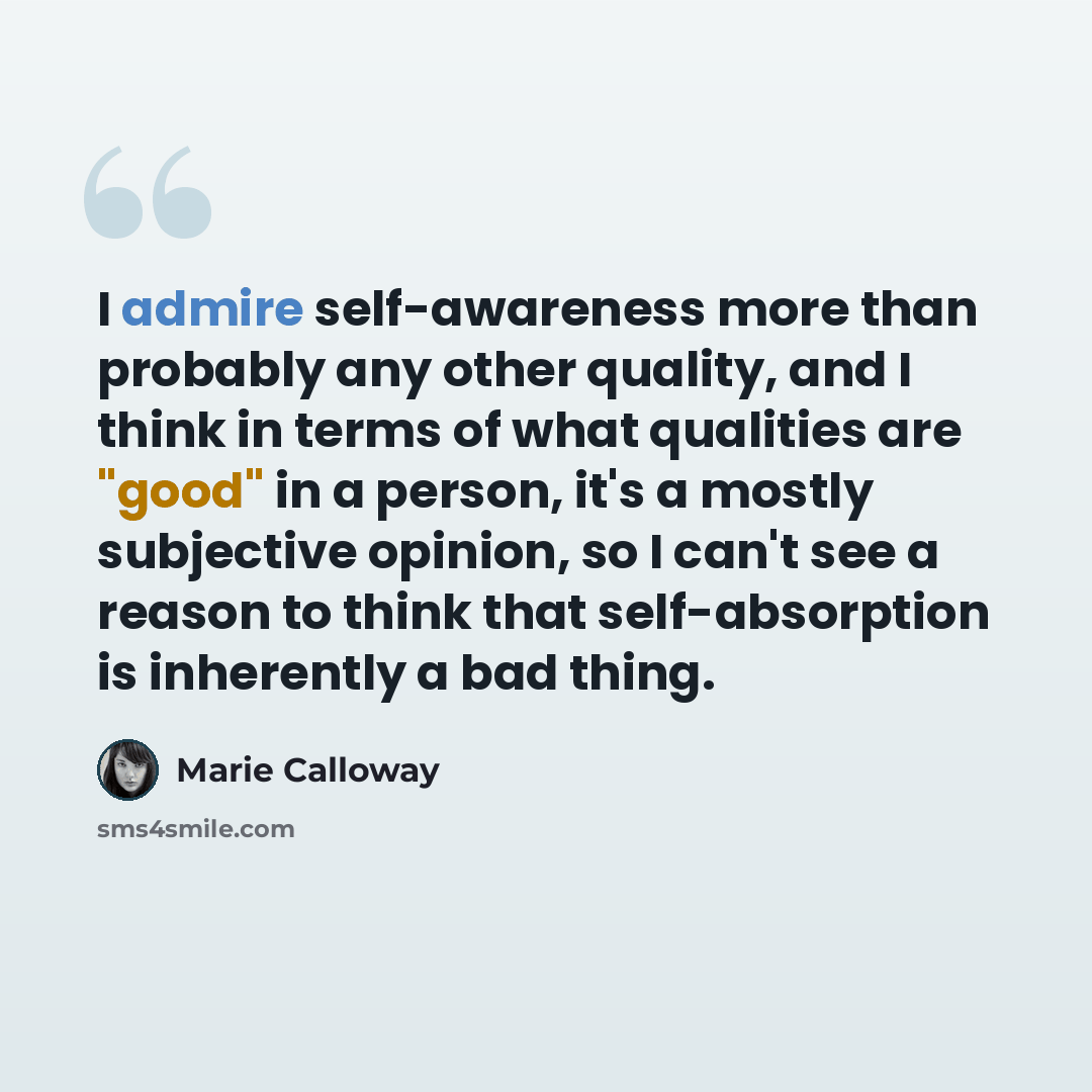 “I admire self-awareness more than probably any other quality, and I think in terms of what qualities are "good" in a person, it's a mostly subjective opinion, so I can't see a reason to think that self-absorption is inherently a bad thing.” quote by Marie Calloway