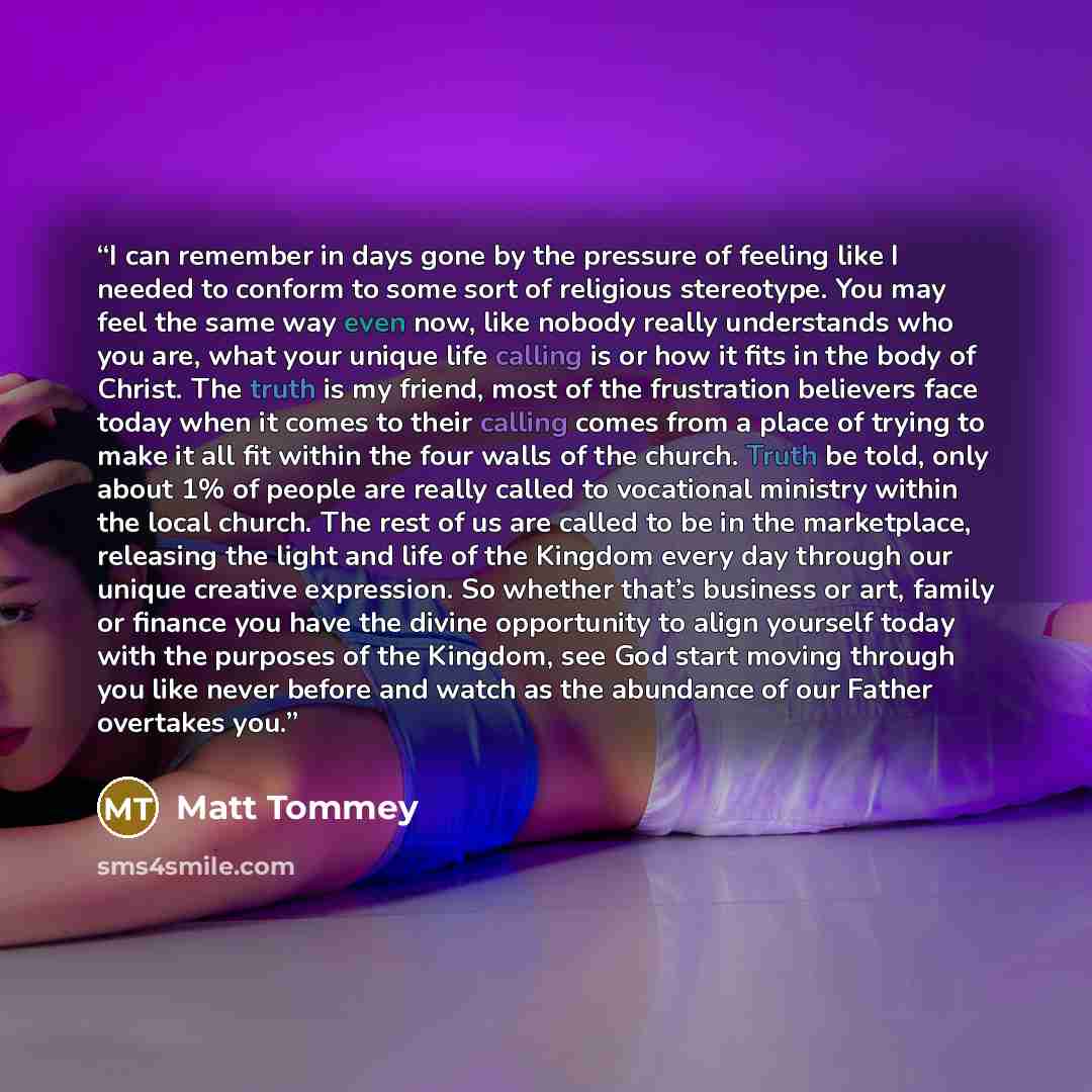 “I can remember in days gone by the pressure of feeling like I needed to conform to some sort of religious stereotype. You may feel the same way even now, like nobody really understands who you are, what your unique life calling is or how it fits in the body of Christ. The truth is my friend, most…” quote by Matt Tommey