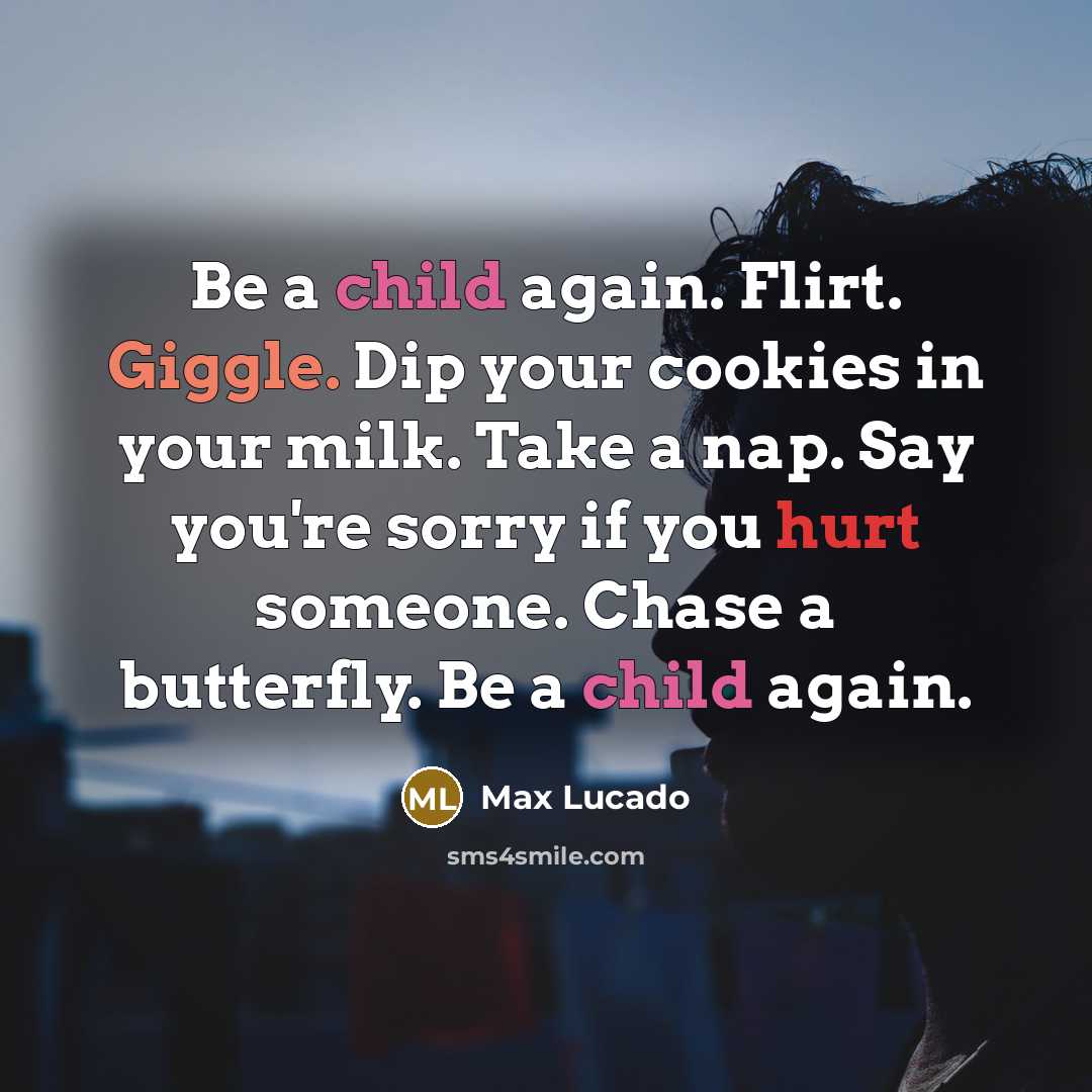 “Be a child again. Flirt. Giggle. Dip your cookies in your milk. Take a nap. Say you're sorry if you hurt someone. Chase a butterfly. Be a child again.” quote by Max Lucado