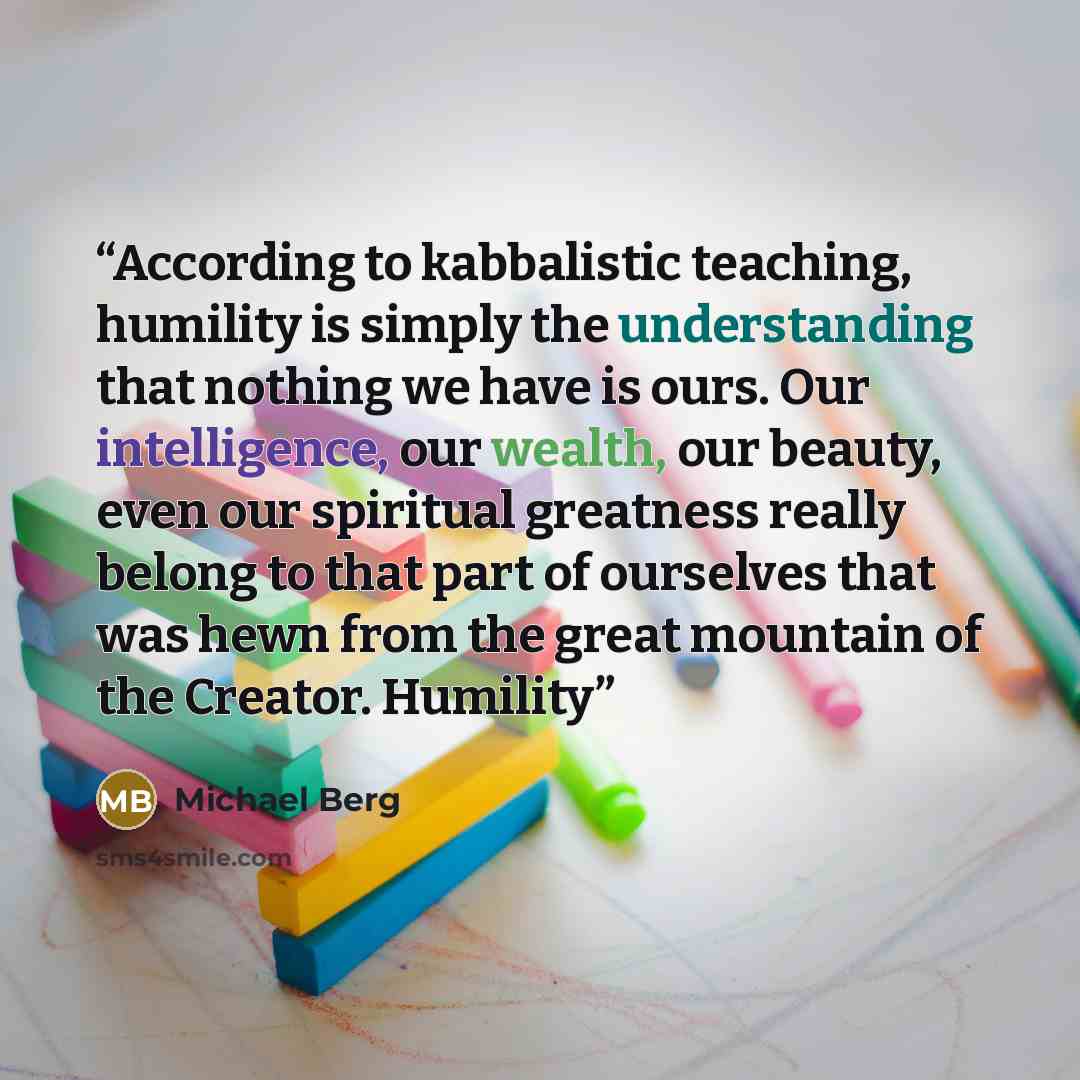 “According to kabbalistic teaching, humility is simply the understanding that nothing we have is ours. Our intelligence, our wealth, our beauty, even our spiritual greatness really belong to that part of ourselves that was hewn from the great mountain of the Creator. Humility” quote by Michael Berg