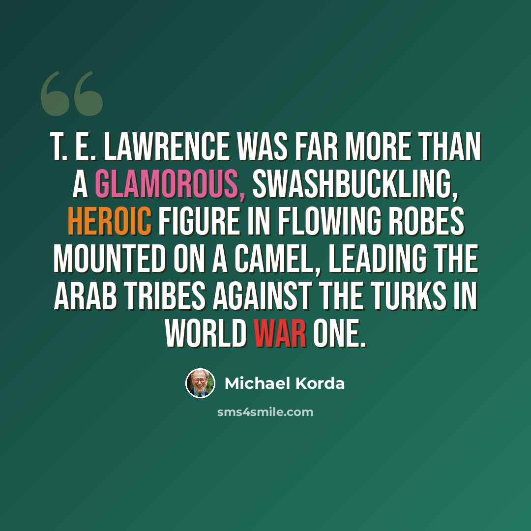 “T. E. Lawrence was far more than a glamorous, swashbuckling, heroic figure in flowing robes mounted on a camel, leading the Arab tribes against the Turks in World War One.” quote by Michael Korda