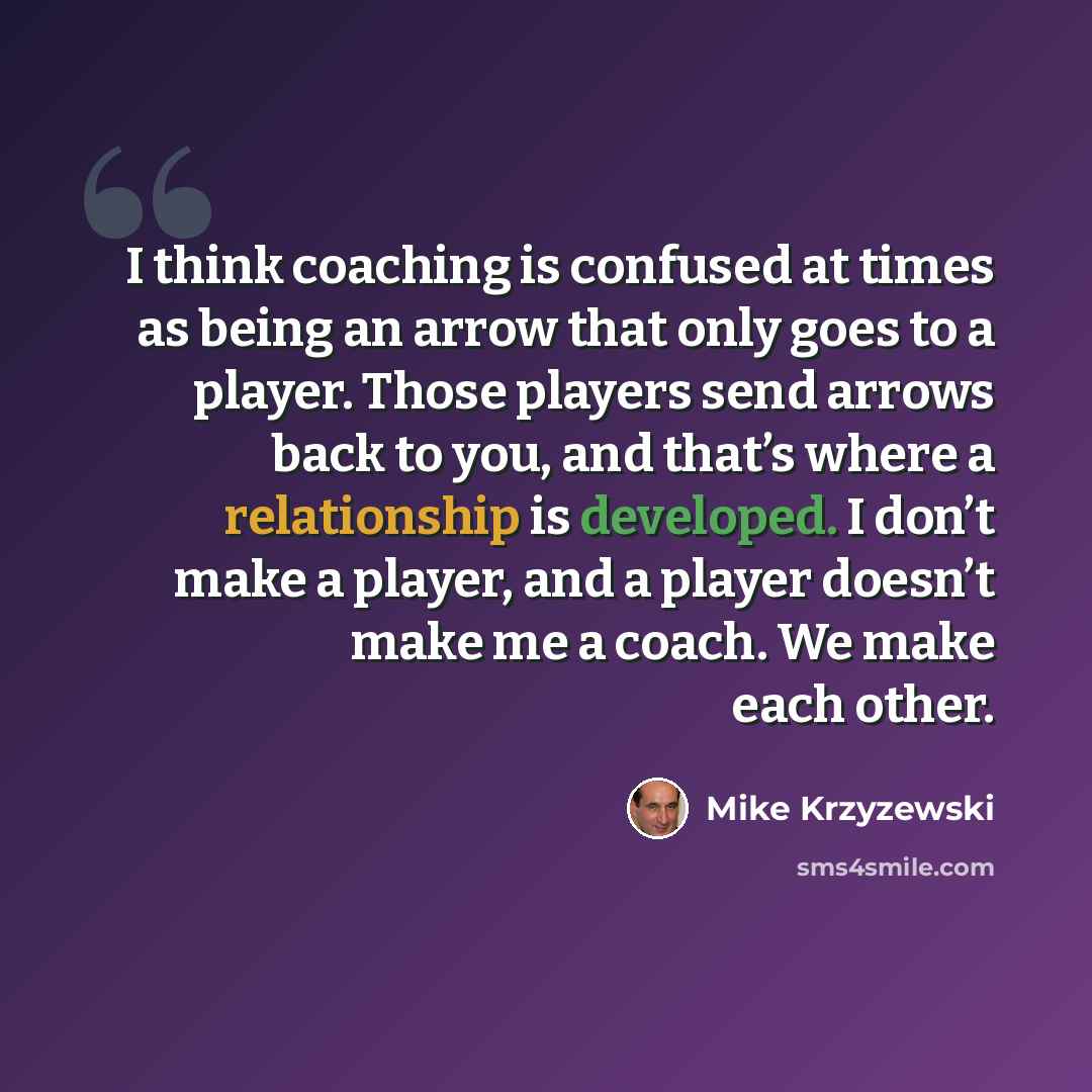 “I think coaching is confused at times as being an arrow that only goes to a player. Those players send arrows back to you, and that’s where a relationship is developed. I don’t make a player, and a player doesn’t make me a coach. We make each other.” quote by Mike Krzyzewski