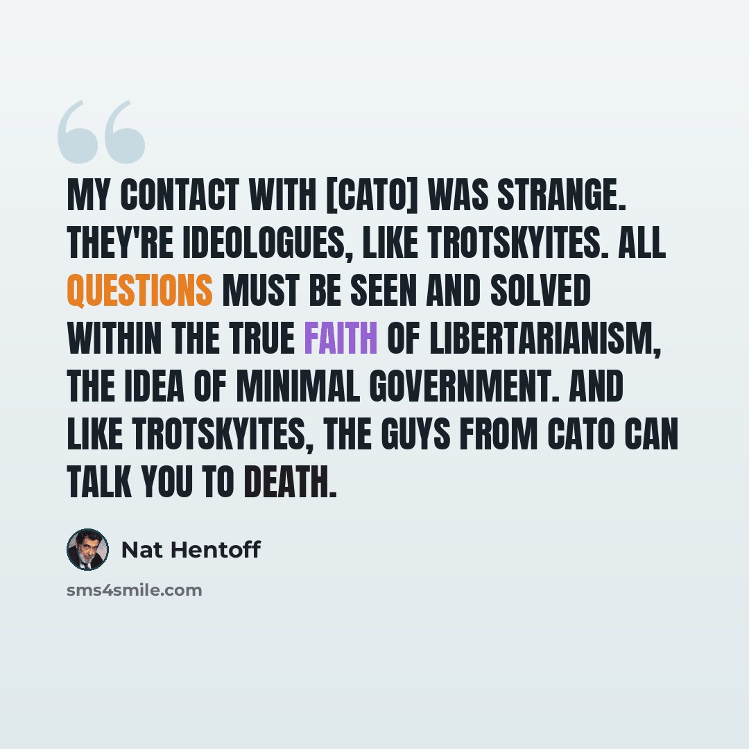 “My contact with [Cato] was strange. They're ideologues, like Trotskyites. All questions must be seen and solved within the true faith of libertarianism, the idea of minimal government. And like Trotskyites, the guys from Cato can talk you to death.” quote by Nat Hentoff