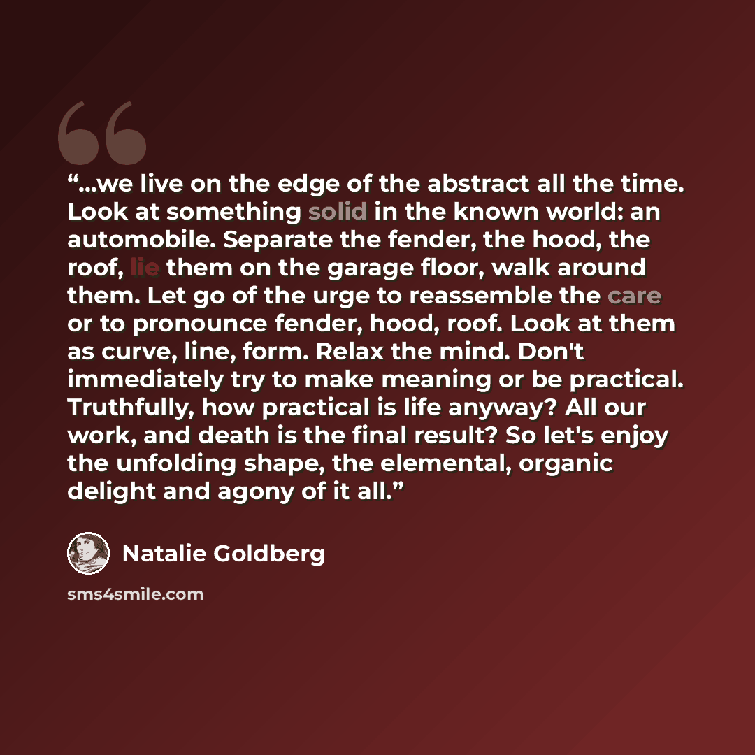 “...we live on the edge of the abstract all the time. Look at something solid in the known world: an automobile. Separate the fender, the hood, the roof, lie them on the garage floor, walk around them. Let go of the urge to reassemble the care or to pronounce fender, hood, roof. Look at them as…” quote by Natalie Goldberg