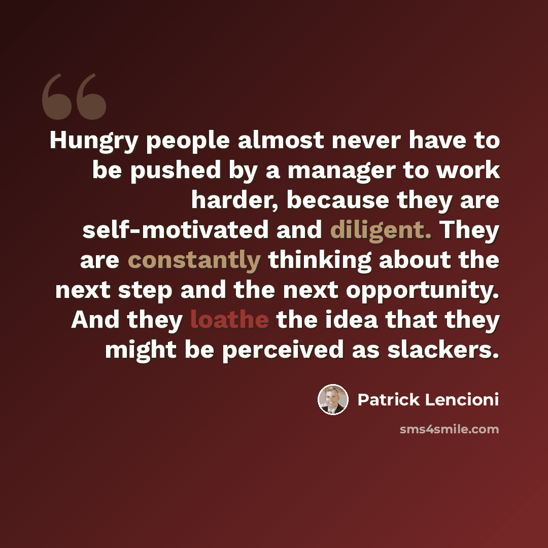 “Hungry people almost never have to be pushed by a manager to work harder, because they are self-motivated and diligent. They are constantly thinking about the next step and the next opportunity. And they loathe the idea that they might be perceived as slackers.” quote by Patrick Lencioni