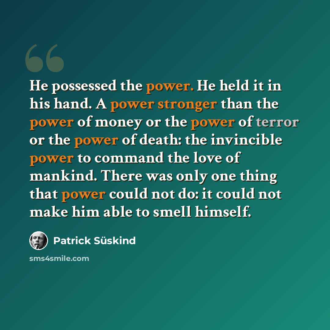 “He possessed the power. He held it in his hand. A power stronger than the power of money or the power of terror or the power of death: the invincible power to command the love of mankind. There was only one thing that power could not do: it could not make him able to smell himself.” quote by Patrick Süskind