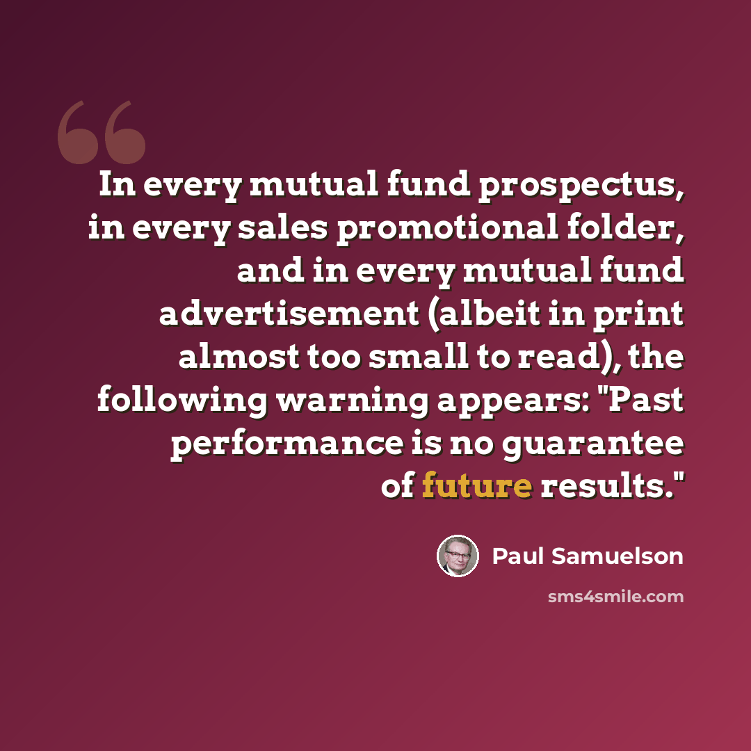 “In every mutual fund prospectus, in every sales promotional folder, and in every mutual fund advertisement (albeit in print almost too small to read), the following warning appears: "Past performance is no guarantee of future results."” quote by Paul Samuelson
