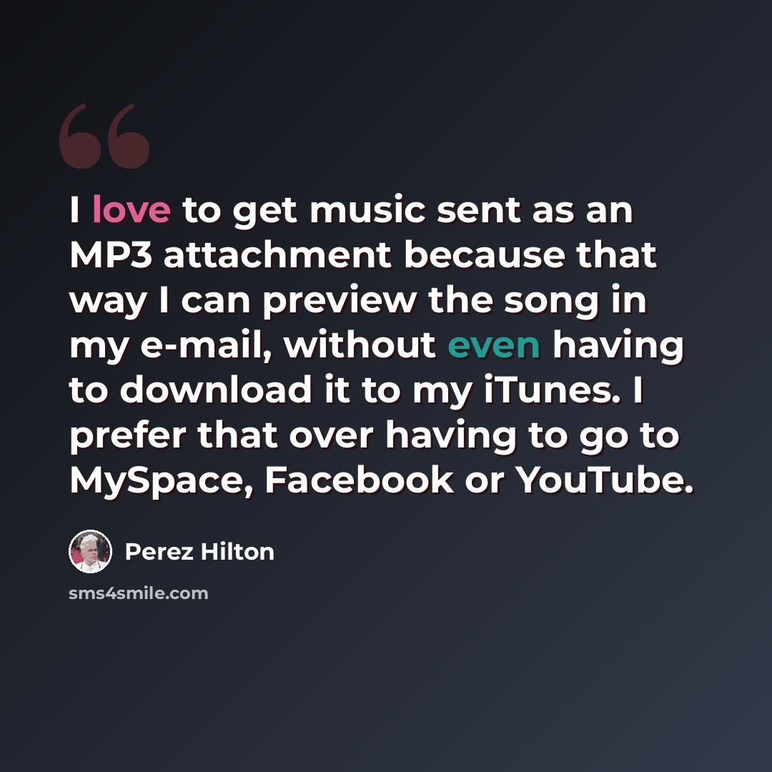 “I love to get music sent as an MP3 attachment because that way I can preview the song in my e-mail, without even having to download it to my iTunes. I prefer that over having to go to MySpace, Facebook or YouTube.” quote by Perez Hilton