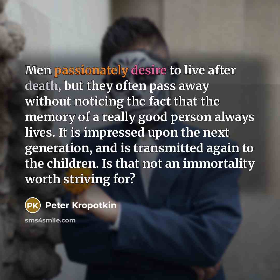“Men passionately desire to live after death, but they often pass away without noticing the fact that the memory of a really good person always lives. It is impressed upon the next generation, and is transmitted again to the children. Is that not an immortality worth striving for?” quote by Peter Kropotkin