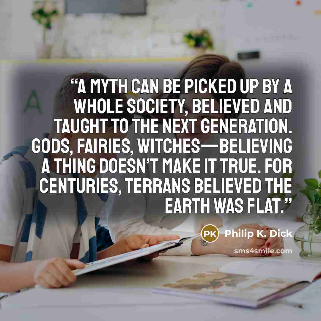 “A myth can be picked up by a whole society, believed and taught to the next generation. Gods, fairies, witches—believing a thing doesn’t make it true. For centuries, Terrans believed the Earth was flat.” quote by Philip K. Dick