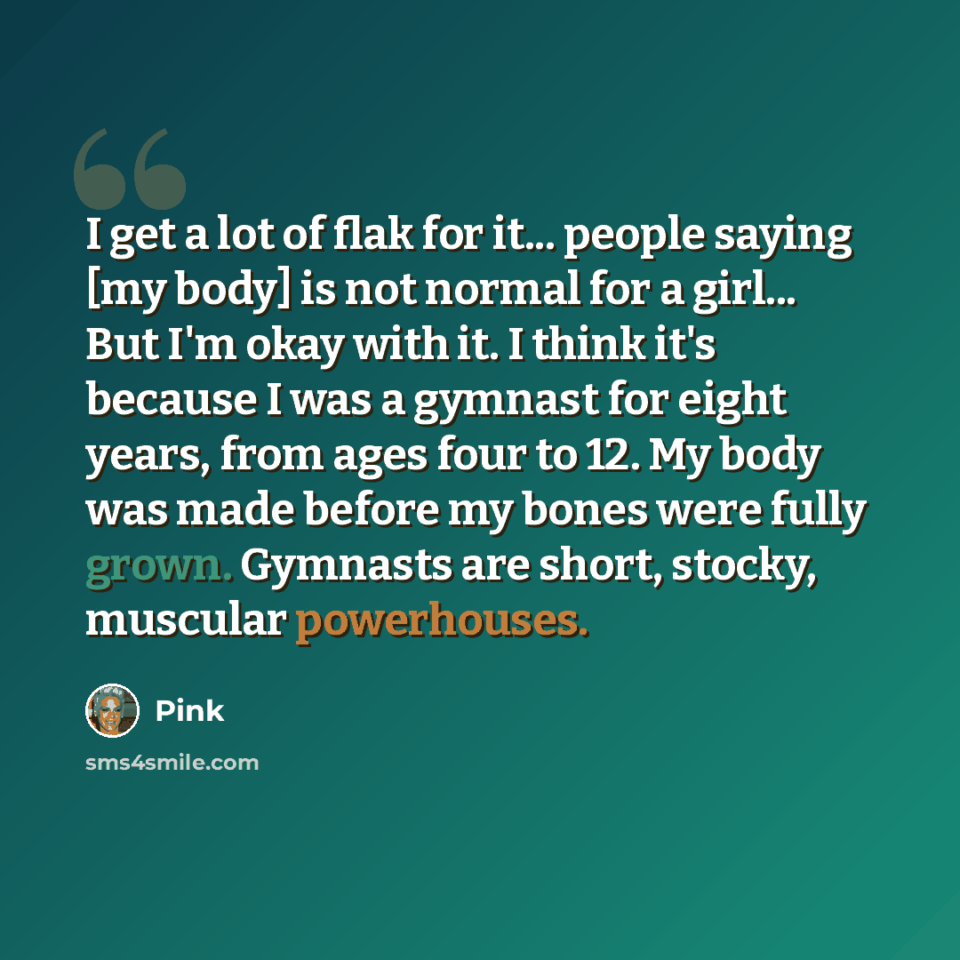 “I get a lot of flak for it... people saying [my body] is not normal for a girl... But I'm okay with it. I think it's because I was a gymnast for eight years, from ages four to 12. My body was made before my bones were fully grown. Gymnasts are short, stocky, muscular powerhouses.” quote by Pink