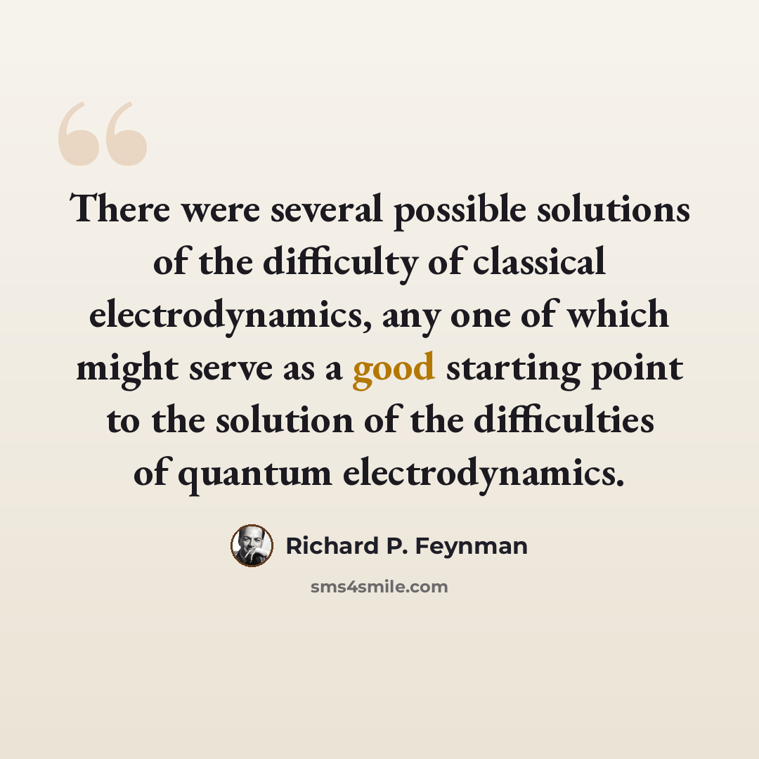 “There were several possible solutions of the difficulty of classical electrodynamics, any one of which might serve as a good starting point to the solution of the difficulties of quantum electrodynamics.” quote by Richard P. Feynman