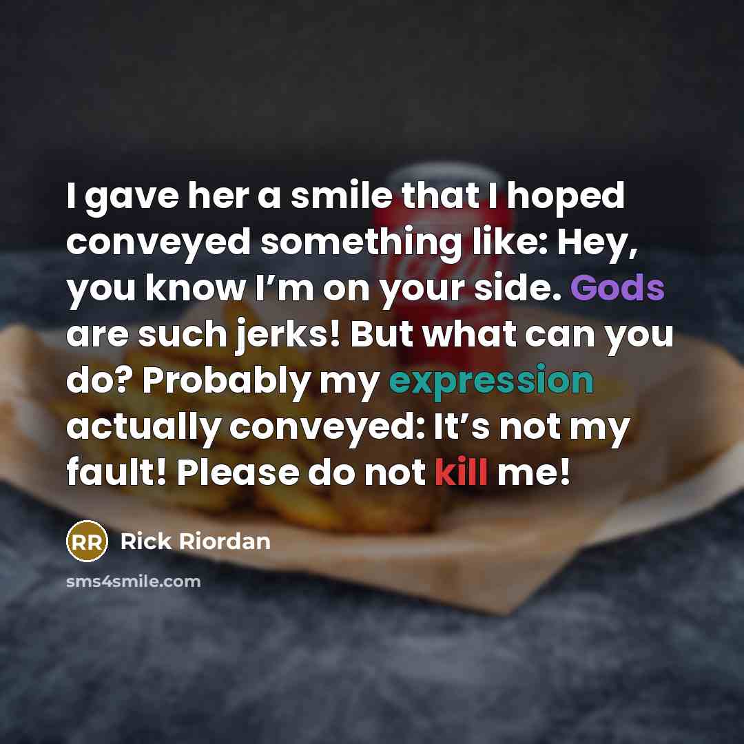 “I gave her a smile that I hoped conveyed something like: Hey, you know I’m on your side. Gods are such jerks! But what can you do? Probably my expression actually conveyed: It’s not my fault! Please do not kill me!” quote by Rick Riordan