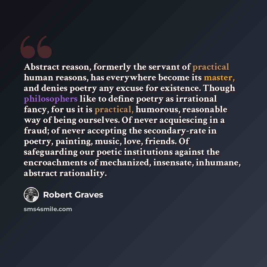 “Abstract reason, formerly the servant of practical human reasons, has everywhere become its master, and denies poetry any excuse for existence. Though philosophers like to define poetry as irrational fancy, for us it is practical, humorous, reasonable way of being ourselves. Of never acquiescing…” quote by Robert Graves