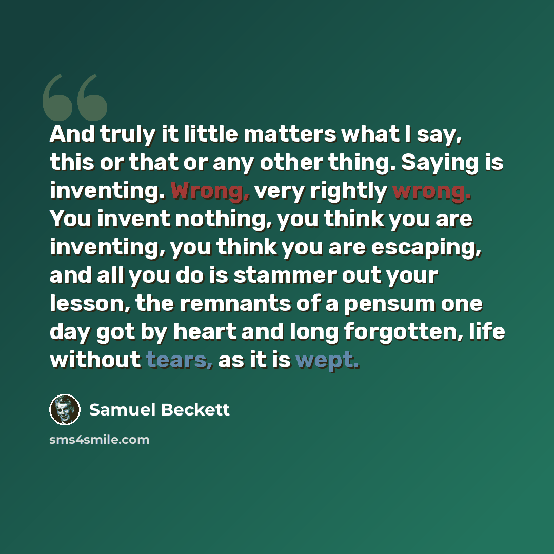 “And truly it little matters what I say, this or that or any other thing. Saying is inventing. Wrong, very rightly wrong. You invent nothing, you think you are inventing, you think you are escaping, and all you do is stammer out your lesson, the remnants of a pensum one day got by heart and long…” quote by Samuel Beckett