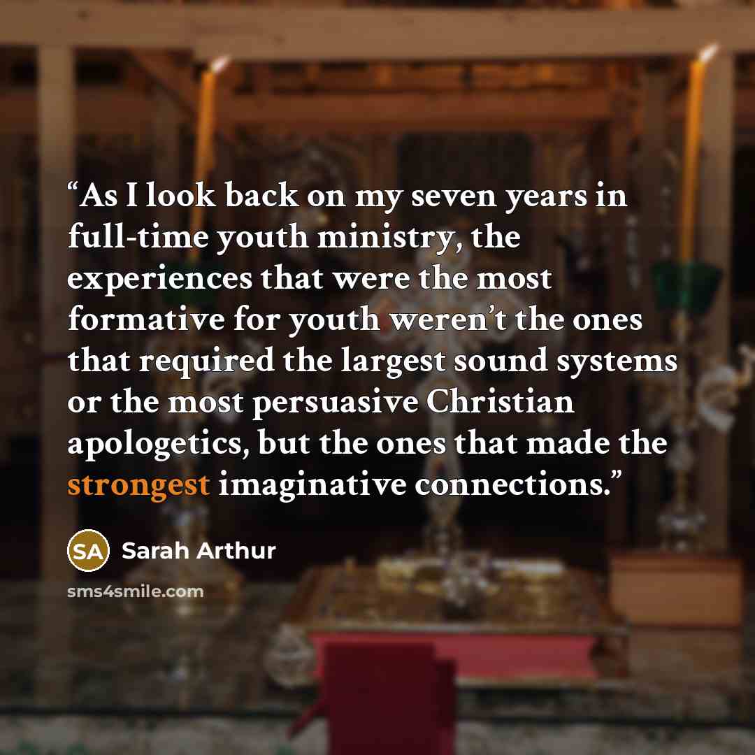 “As I look back on my seven years in full-time youth ministry, the experiences that were the most formative for youth weren’t the ones that required the largest sound systems or the most persuasive Christian apologetics, but the ones that made the strongest imaginative connections.” quote by Sarah Arthur