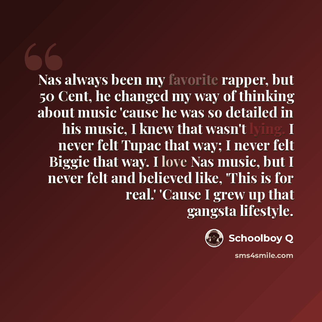 “Nas always been my favorite rapper, but 50 Cent, he changed my way of thinking about music 'cause he was so detailed in his music, I knew that wasn't lying. I never felt Tupac that way; I never felt Biggie that way. I love Nas music, but I never felt and believed like, 'This is for real.' 'Cause I…” quote by Schoolboy Q