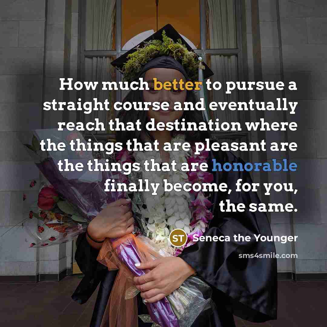 “How much better to pursue a straight course and eventually reach that destination where the things that are pleasant are the things that are honorable finally become, for you, the same.” quote by Seneca the Younger