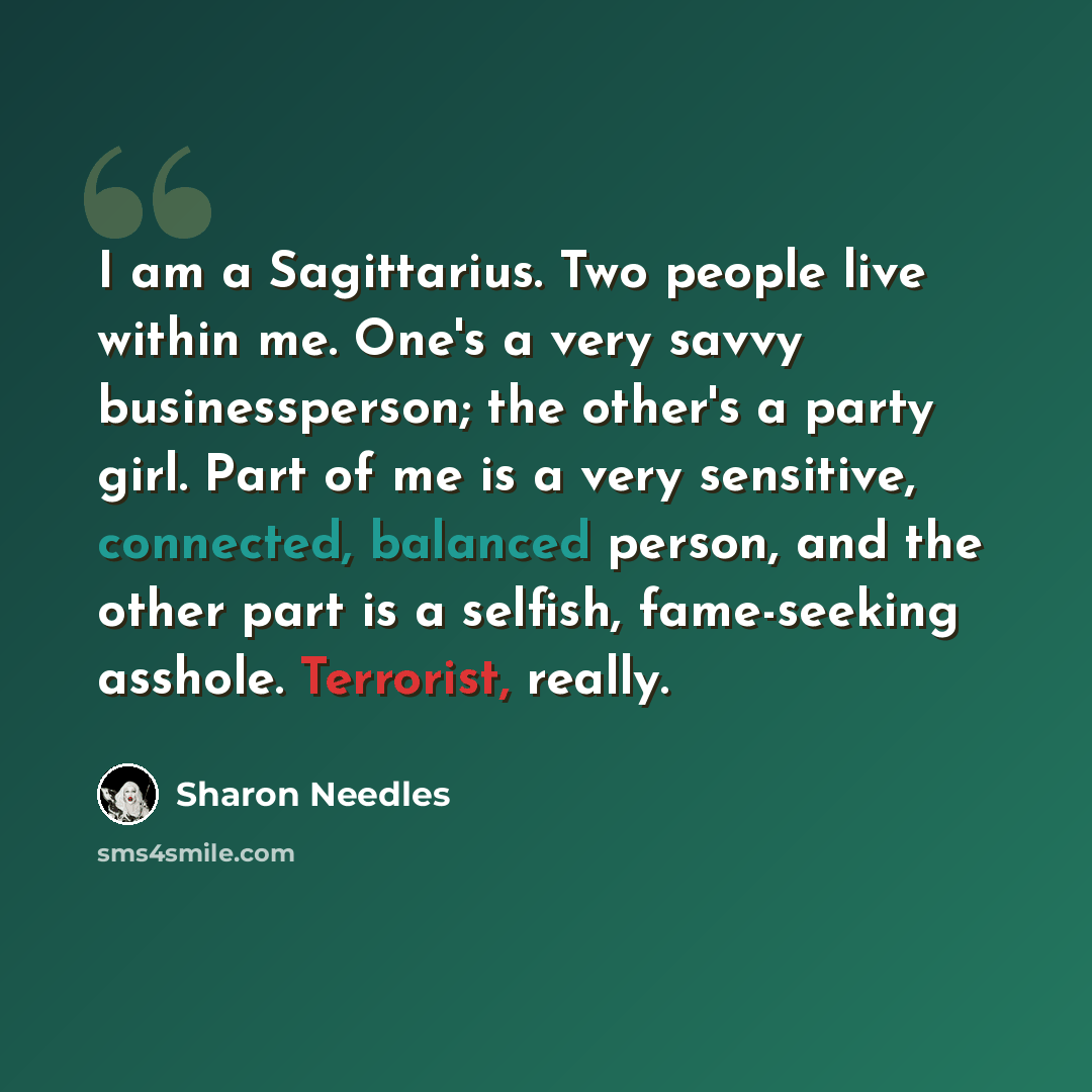 “I am a Sagittarius. Two people live within me. One's a very savvy businessperson; the other's a party girl. Part of me is a very sensitive, connected, balanced person, and the other part is a selfish, fame-seeking asshole. Terrorist, really.” quote by Sharon Needles