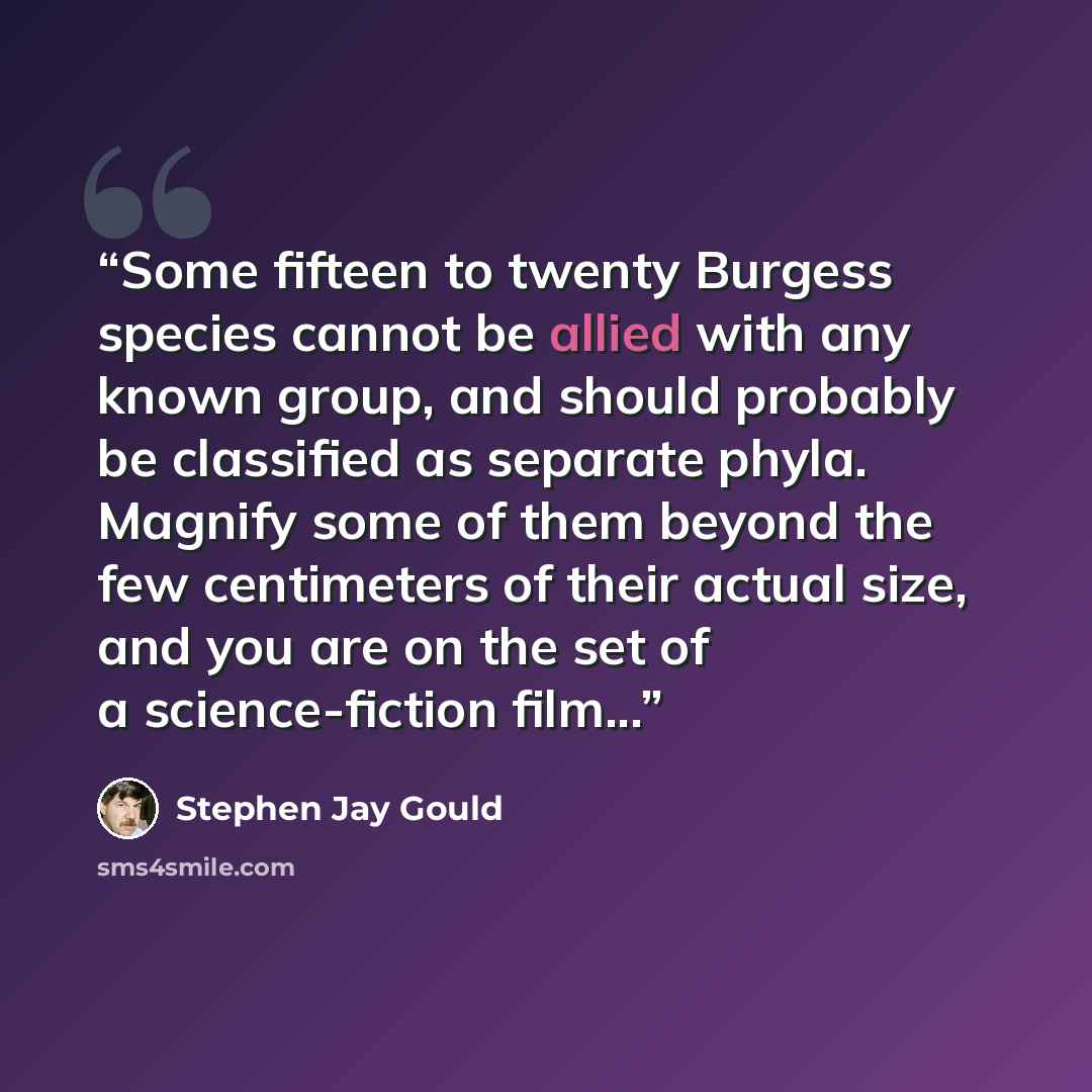 “Some fifteen to twenty Burgess species cannot be allied with any known group, and should probably be classified as separate phyla. Magnify some of them beyond the few centimeters of their actual size, and you are on the set of a science-fiction film...” quote by Stephen Jay Gould