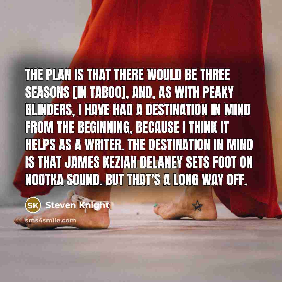 “The plan is that there would be three seasons [in Taboo], and, as with Peaky Blinders, I have had a destination in mind from the beginning, because I think it helps as a writer. The destination in mind is that James Keziah Delaney sets foot on Nootka Sound. But that's a long way off.” quote by Steven Knight