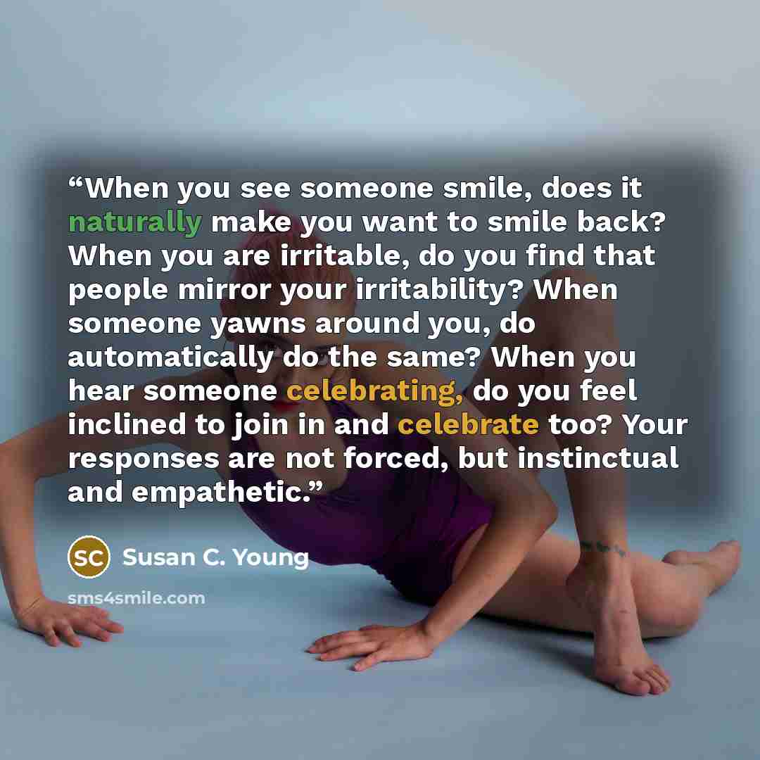 “When you see someone smile, does it naturally make you want to smile back? When you are irritable, do you find that people mirror your irritability? When someone yawns around you, do automatically do the same? When you hear someone celebrating, do you feel inclined to join in and celebrate too?…” quote by Susan C. Young