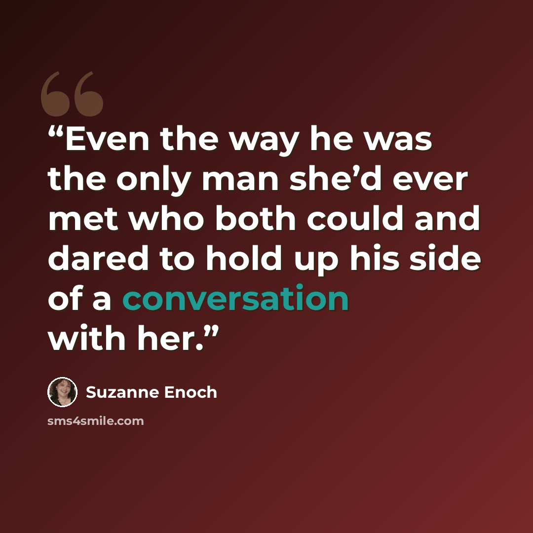 “Even the way he was the only man she’d ever met who both could and dared to hold up his side of a conversation with her.” quote by Suzanne Enoch