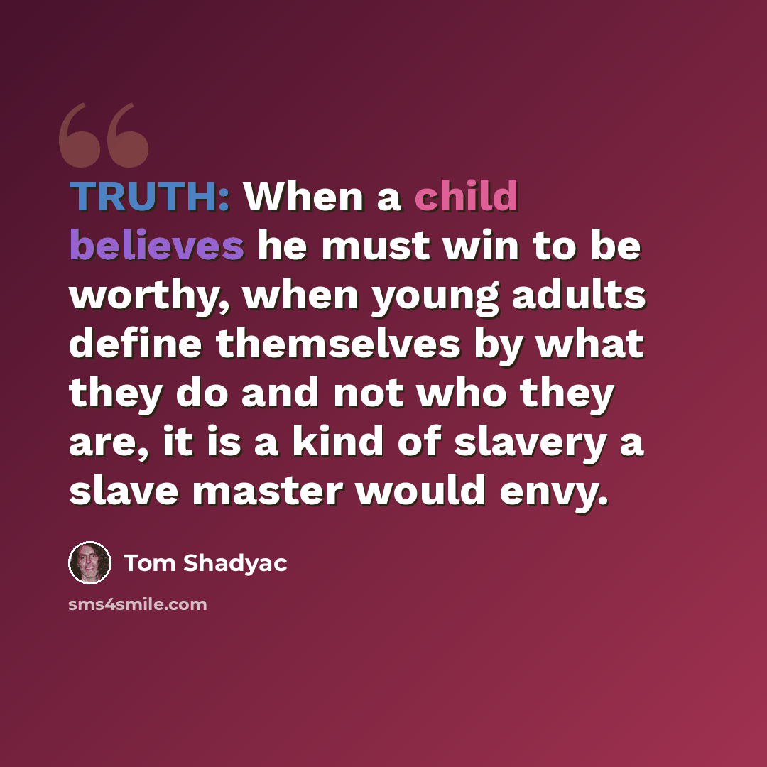 “TRUTH: When a child believes he must win to be worthy, when young adults define themselves by what they do and not who they are, it is a kind of slavery a slave master would envy.” quote by Tom Shadyac