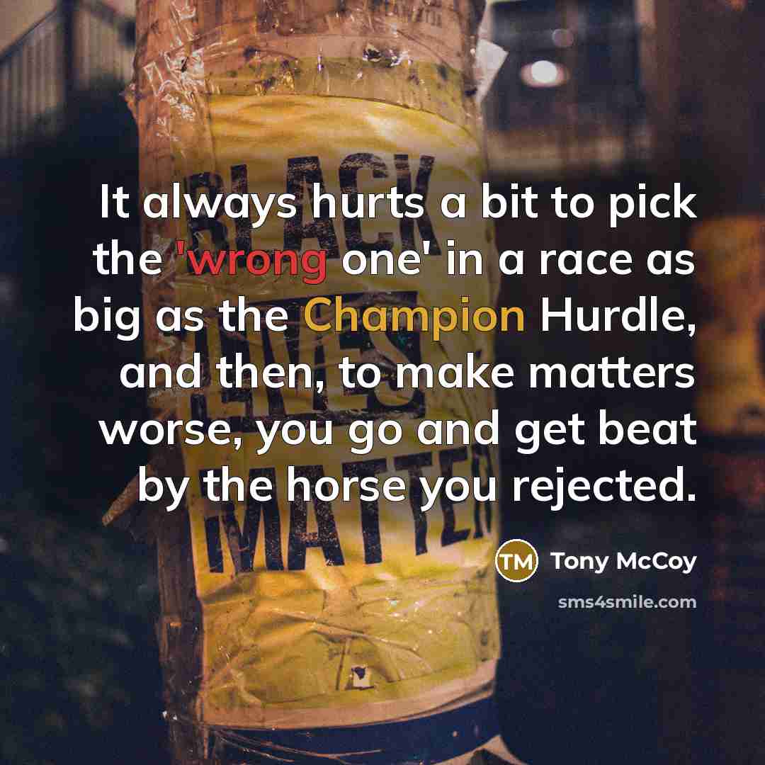 “It always hurts a bit to pick the 'wrong one' in a race as big as the Champion Hurdle, and then, to make matters worse, you go and get beat by the horse you rejected.” quote by Tony McCoy