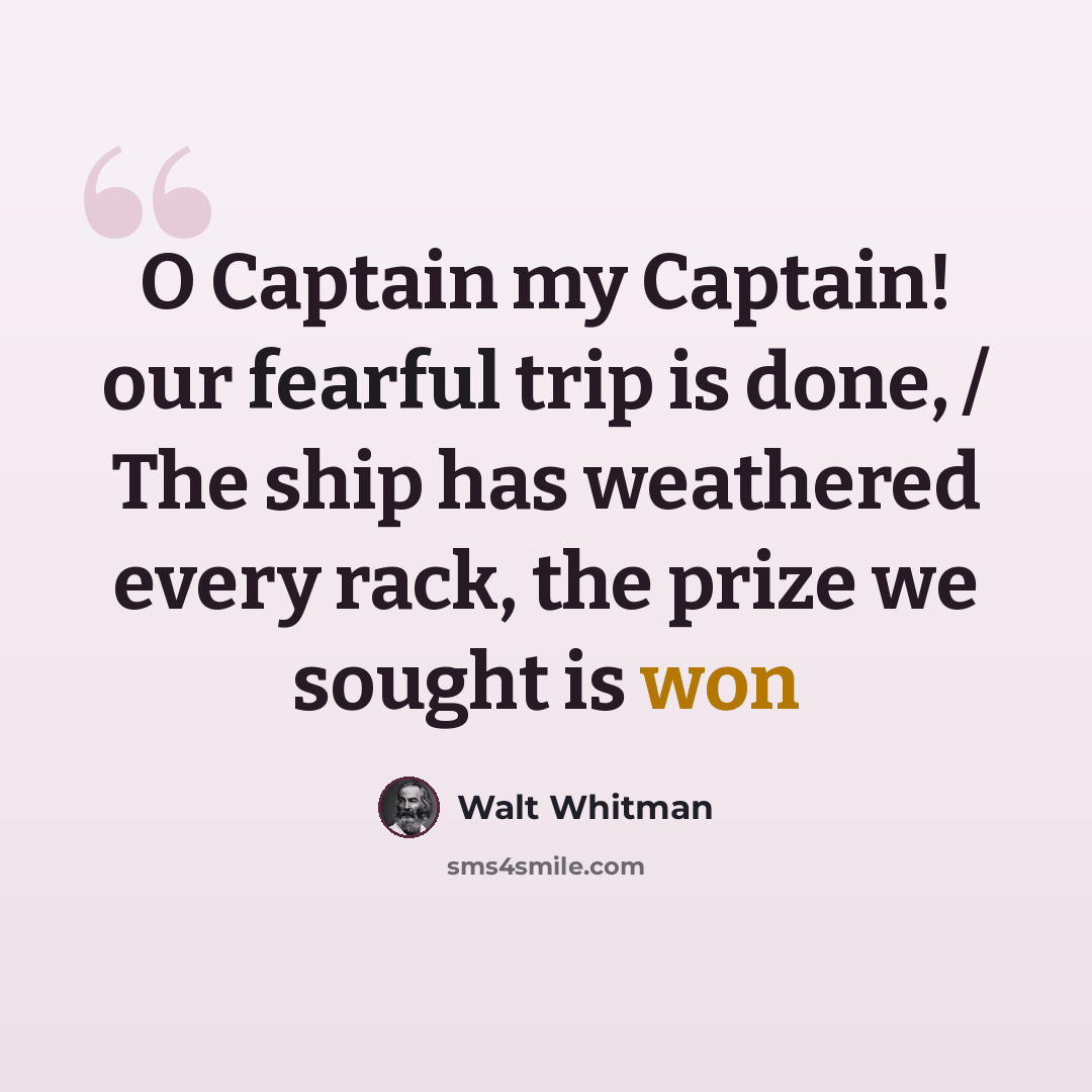 “O Captain my Captain! our fearful trip is done, / The ship has weathered every rack, the prize we sought is won” quote by Walt Whitman
