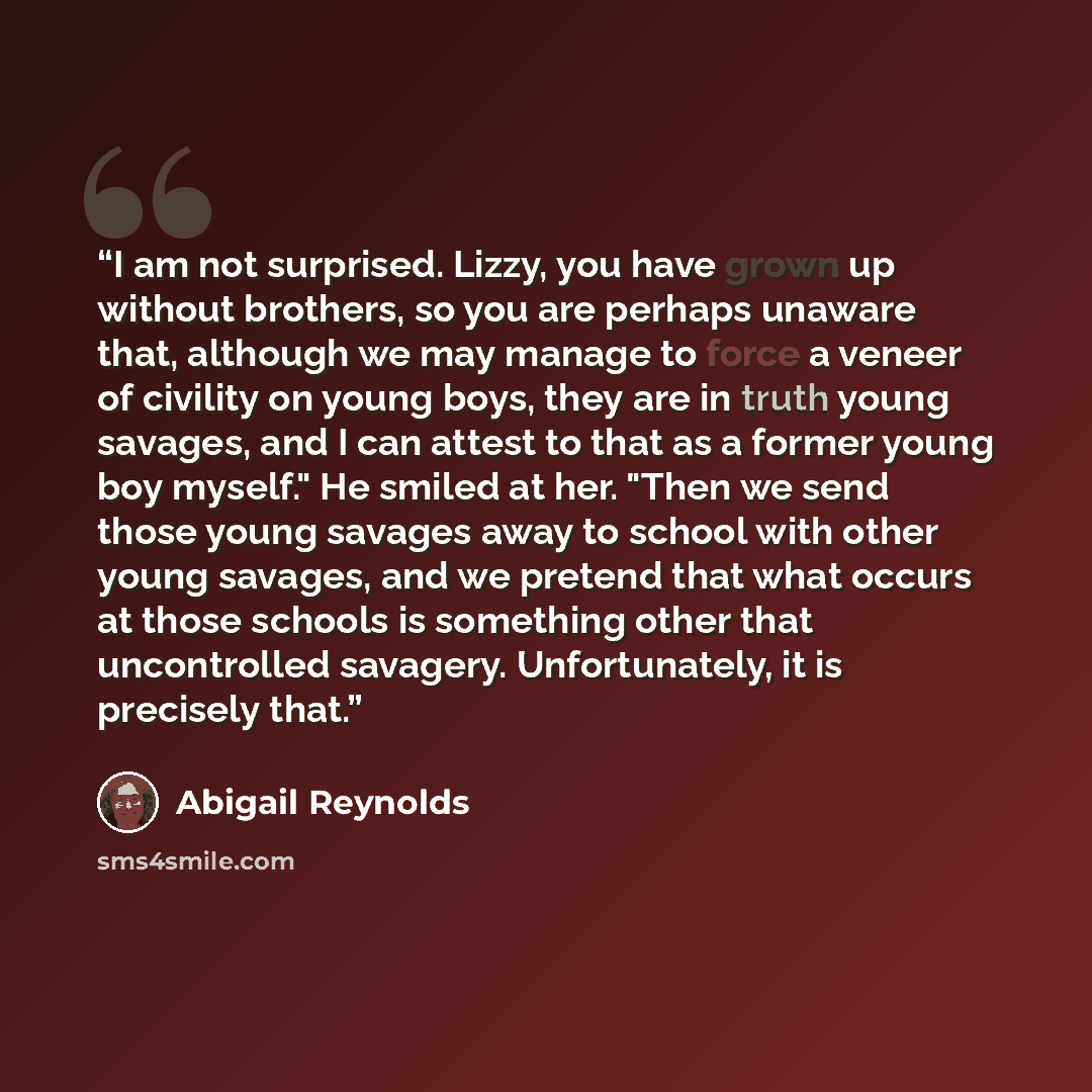 “I am not surprised. Lizzy, you have grown up without brothers, so you are perhaps unaware that, although we may manage to force a veneer of civility on young boys, they are in truth young savages, and I can attest to that as a former young boy myself." He smiled at her. "Then we send those young…” quote by Abigail Reynolds
