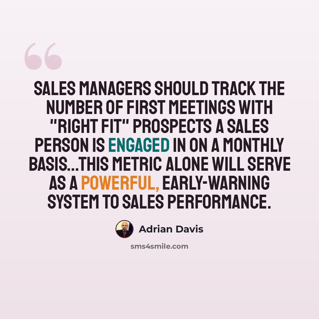 “Sales managers should track the number of first meetings with "right fit" prospects a sales person is engaged in on a monthly basis...This metric alone will serve as a powerful, early-warning system to sales performance.” quote by Adrian Davis