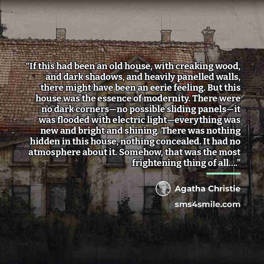 “If this had been an old house, with creaking wood, and dark shadows, and heavily panelled walls, there might have been an eerie feeling. But this house was the essence of modernity. There were no dark corners—no possible sliding panels—it was flooded with electric light—everything was new and…” quote by Agatha Christie