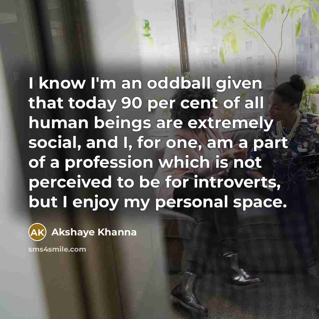 “I know I'm an oddball given that today 90 per cent of all human beings are extremely social, and I, for one, am a part of a profession which is not perceived to be for introverts, but I enjoy my personal space.” quote by Akshaye Khanna