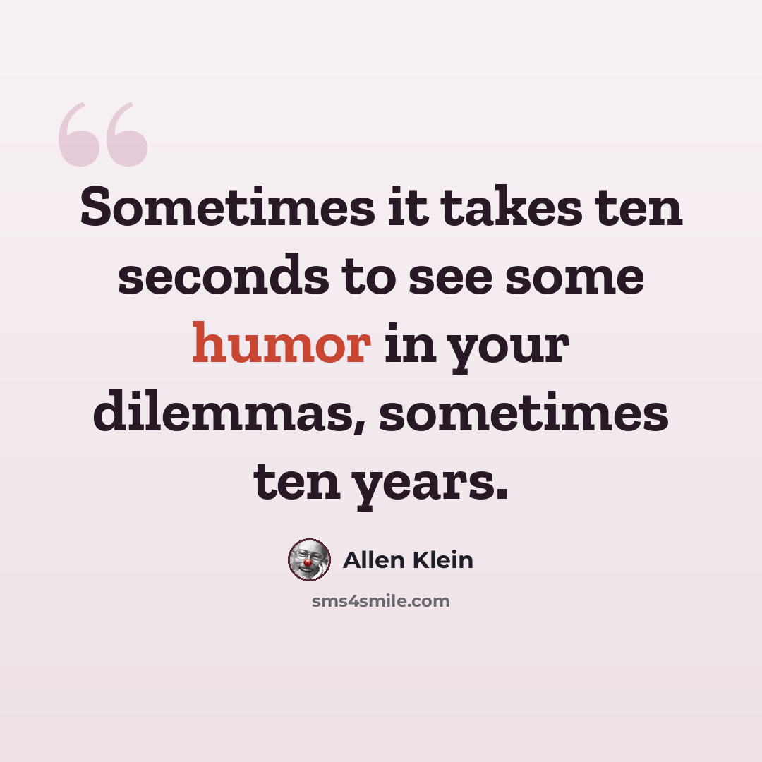 “Sometimes it takes ten seconds to see some humor in your dilemmas, sometimes ten years.” quote by Allen Klein