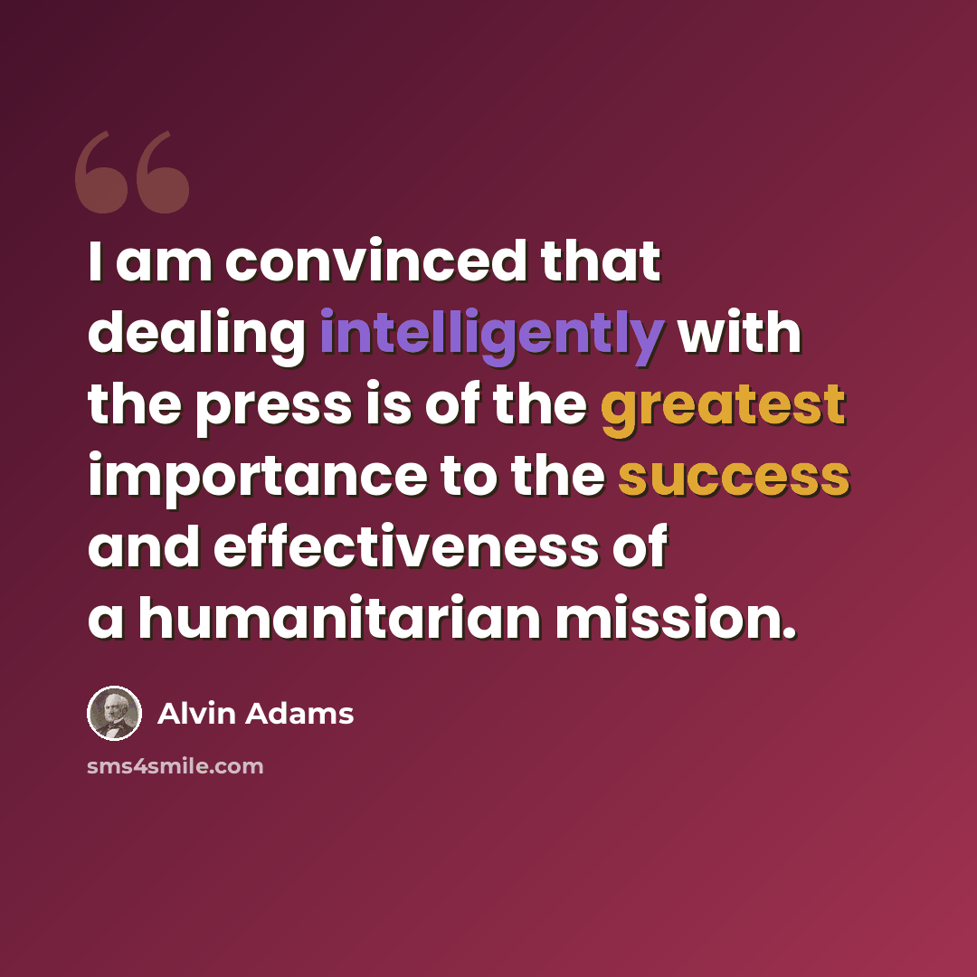 “I am convinced that dealing intelligently with the press is of the greatest importance to the success and effectiveness of a humanitarian mission.” quote by Alvin Adams