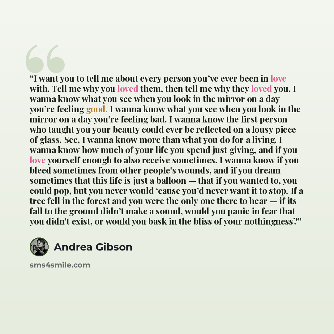 “I want you to tell me about every person you’ve ever been in love with. Tell me why you loved them, then tell me why they loved you. I wanna know what you see when you look in the mirror on a day you’re feeling good. I wanna know what you see when you look in the mirror on a day you’re feeling…” quote by Andrea Gibson