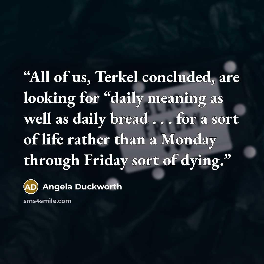 “All of us, Terkel concluded, are looking for “daily meaning as well as daily bread . . . for a sort of life rather than a Monday through Friday sort of dying.” quote by Angela Duckworth