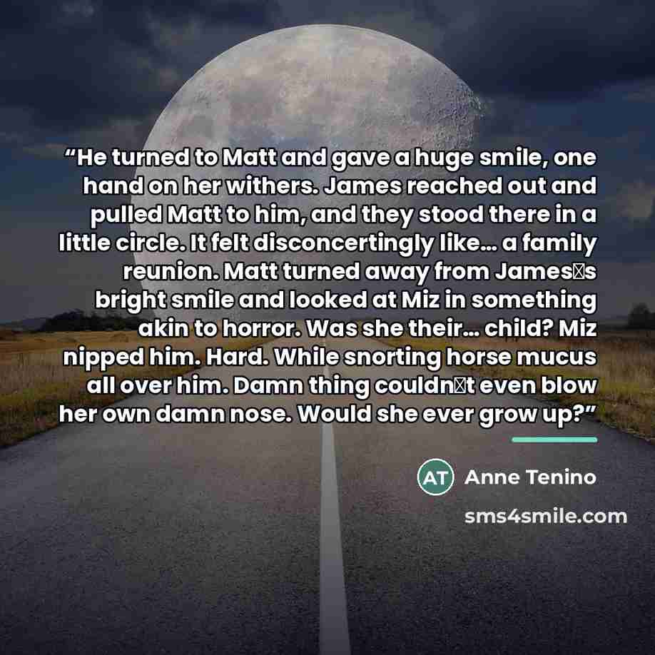 “He turned to Matt and gave a huge smile, one hand on her withers. James reached out and pulled Matt to him, and they stood there in a little circle. It felt disconcertingly like… a family reunion. Matt turned away from James‟s bright smile and looked at Miz in something akin to horror. Was she…” quote by Anne Tenino