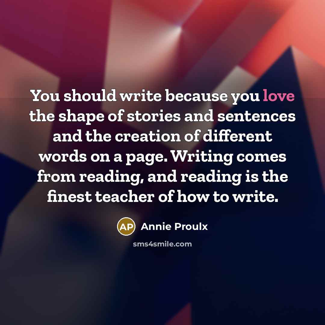 “You should write because you love the shape of stories and sentences and the creation of different words on a page. Writing comes from reading, and reading is the finest teacher of how to write.” quote by Annie Proulx
