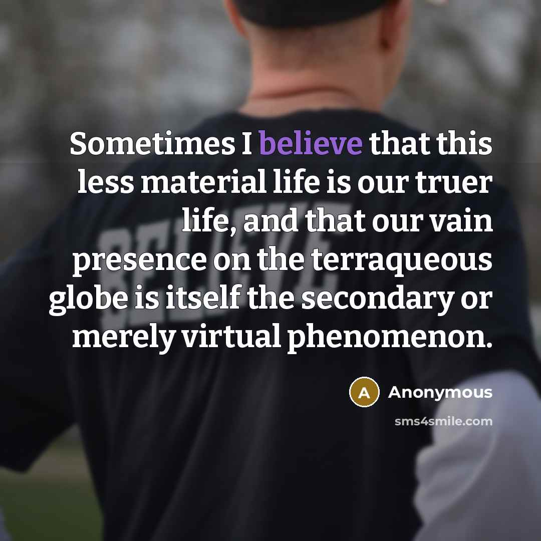 “Sometimes I believe that this less material life is our truer life, and that our vain presence on the terraqueous globe is itself the secondary or merely virtual phenomenon.” quote by Anonymous